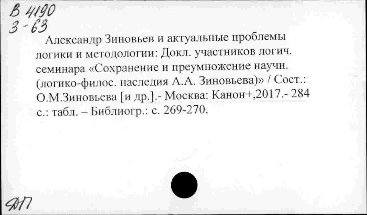 ﻿Александр Зиновьев и актуальные проблемы логики и методологии: Докл. участников логич. семинара «Сохранение и преумножение научн. (логико-филос. наследия А.А. Зиновьева)» / Сост.: О.М.Зиновьева [и др.].- Москва: Канон+,2017.- 284 с.: табл. - Библиогр.: с. 269-270.